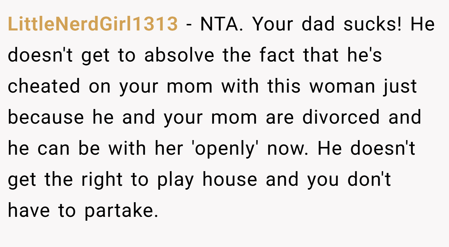 LittleNerdGirl1313 − NTA. Your dad sucks! He doesn't get to absolve the fact that he's cheated on your mom with this woman just because he and your mom are divorced and he can be with her 'openly' now. He doesn't get the right to play house and you don't have to partake.