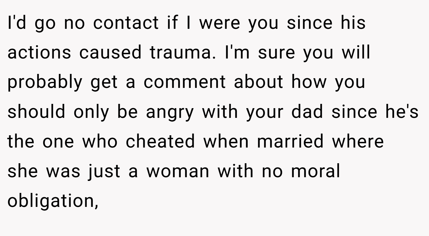 I'd go no contact if I were you since his actions caused trauma. I'm sure you will probably get a comment about how you should only be angry with your dad since he's the one who cheated when married where she was just a woman with no moral obligation,