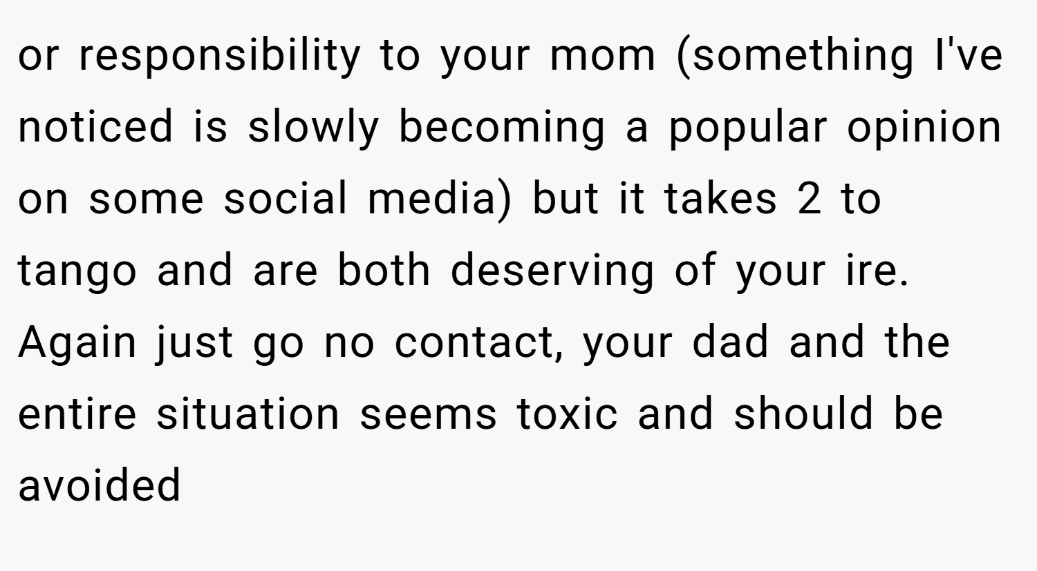 or responsibility to your mom (something I've noticed is slowly becoming a popular opinion on some social media) but it takes 2 to tango and are both deserving of your ire. Again just go no contact, your dad and the entire situation seems toxic and should be avoided