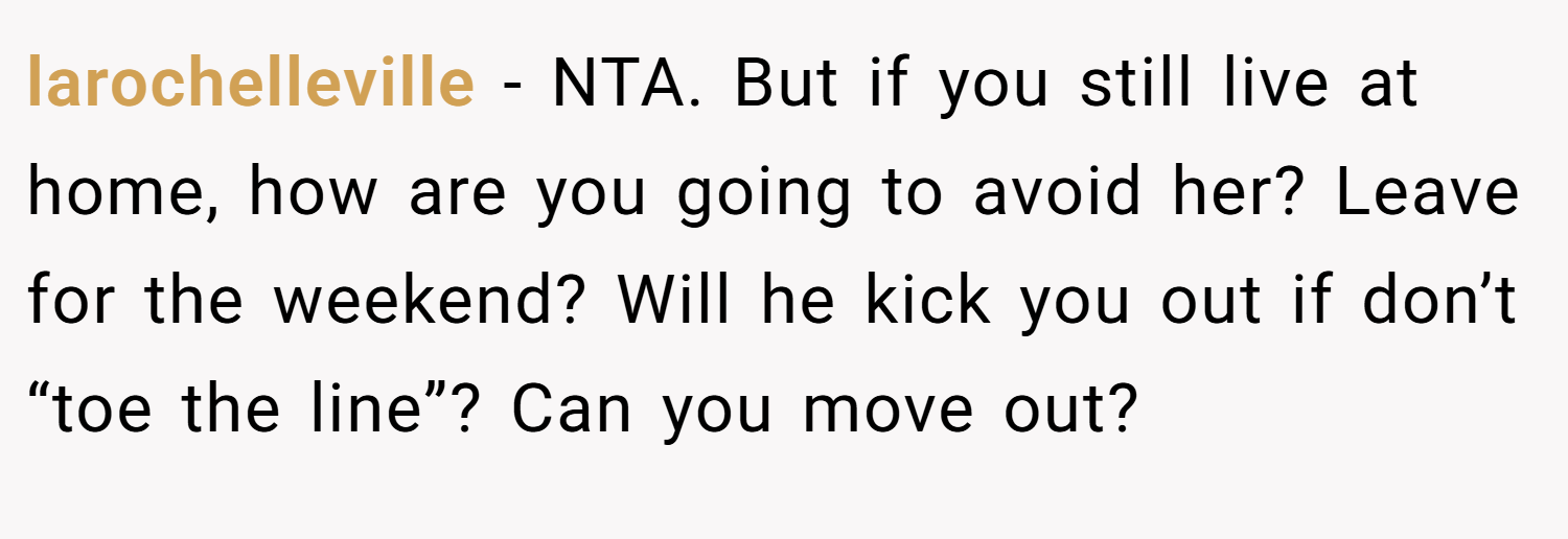 larochelleville − NTA. But if you still live at home, how are you going to avoid her? Leave for the weekend? Will he kick you out if don’t “toe the line”? Can you move out?