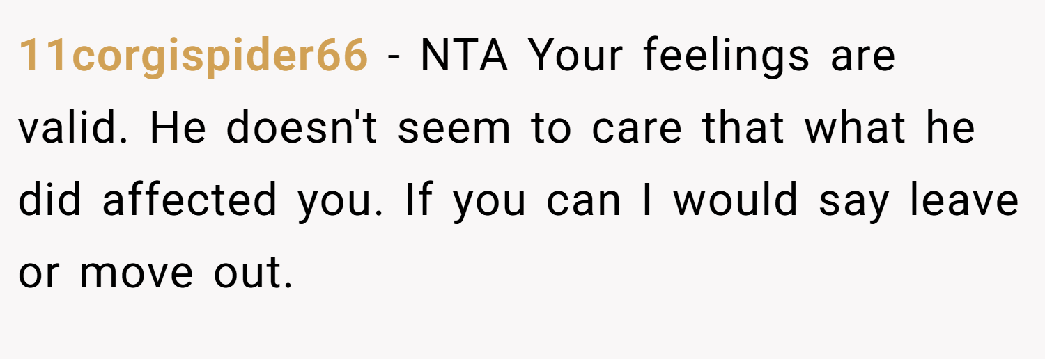 11corgispider66 − NTA Your feelings are valid. He doesn't seem to care that what he did affected you. If you can I would say leave or move out.