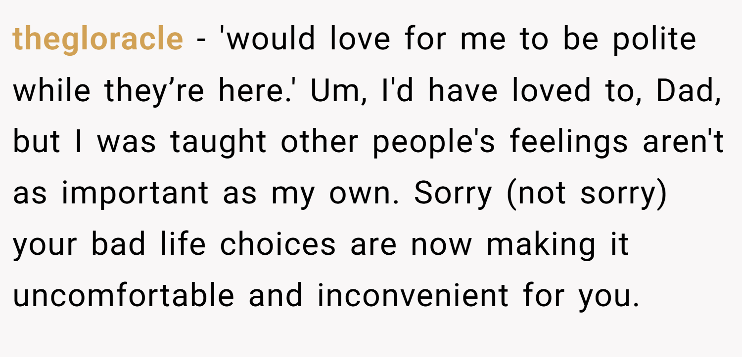 thegloracle − 'would love for me to be polite while they’re here.' Um, I'd have loved to, Dad, but I was taught other people's feelings aren't as important as my own. Sorry (not sorry) your bad life choices are now making it uncomfortable and inconvenient for you.