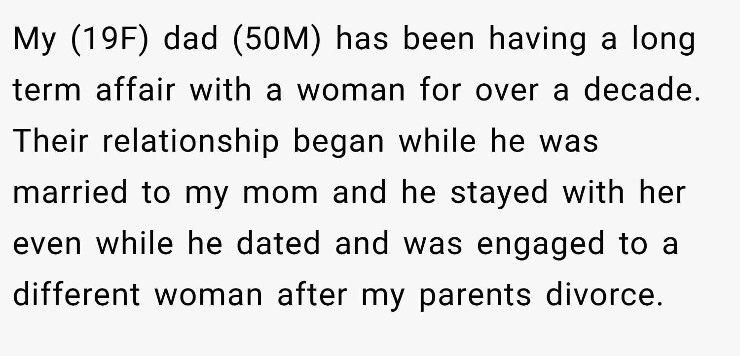 My (19F) dad (50M) has been having a long term affair with a woman for over a decade. Their relationship began while he was married to my mom and he stayed with her even while he dated and was engaged to a different woman after my parents divorce.