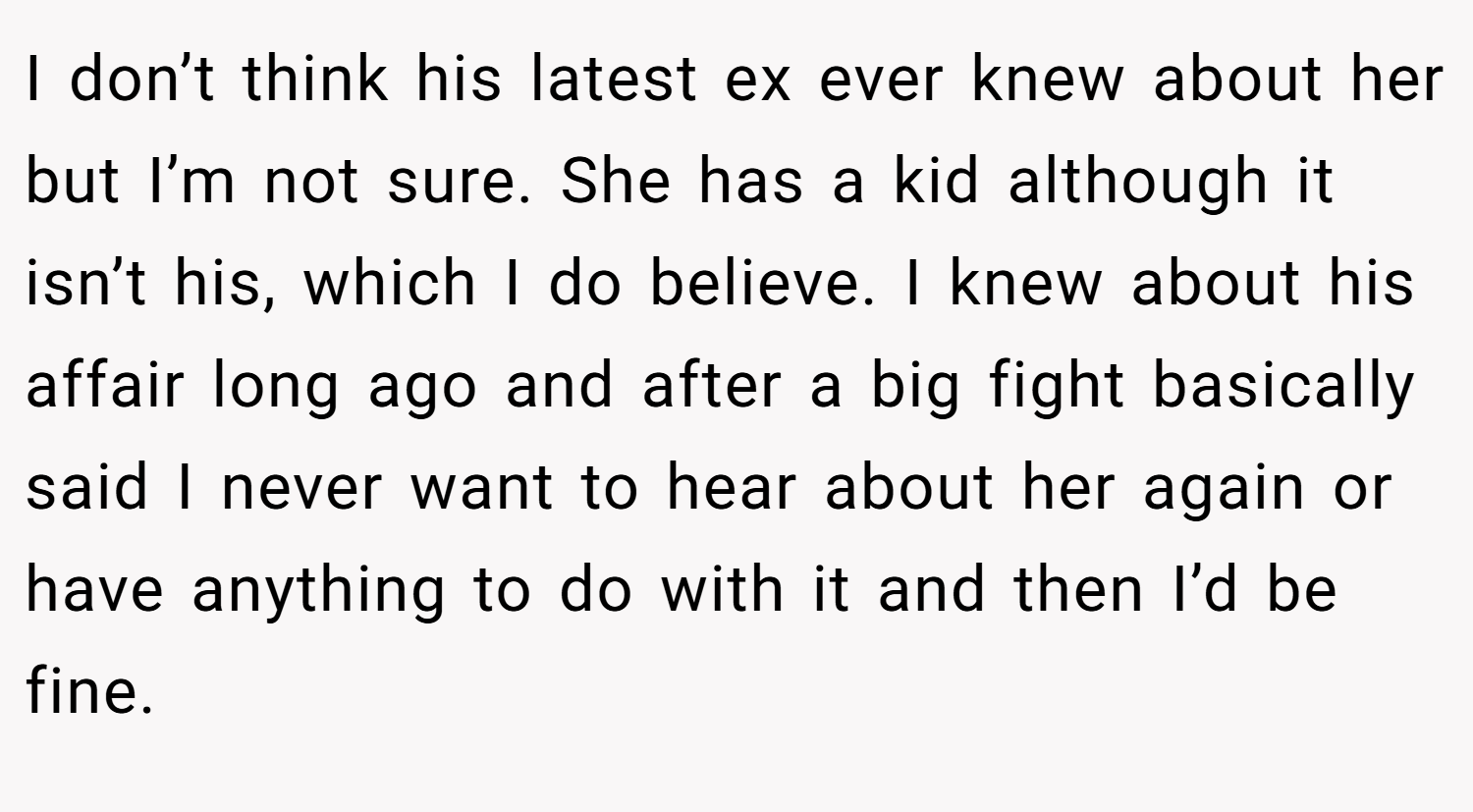 I don’t think his latest ex ever knew about her but I’m not sure. She has a kid although it isn’t his, which I do believe. I knew about his affair long ago and after a big fight basically said I never want to hear about her again or have anything to do with it and then I’d be fine.