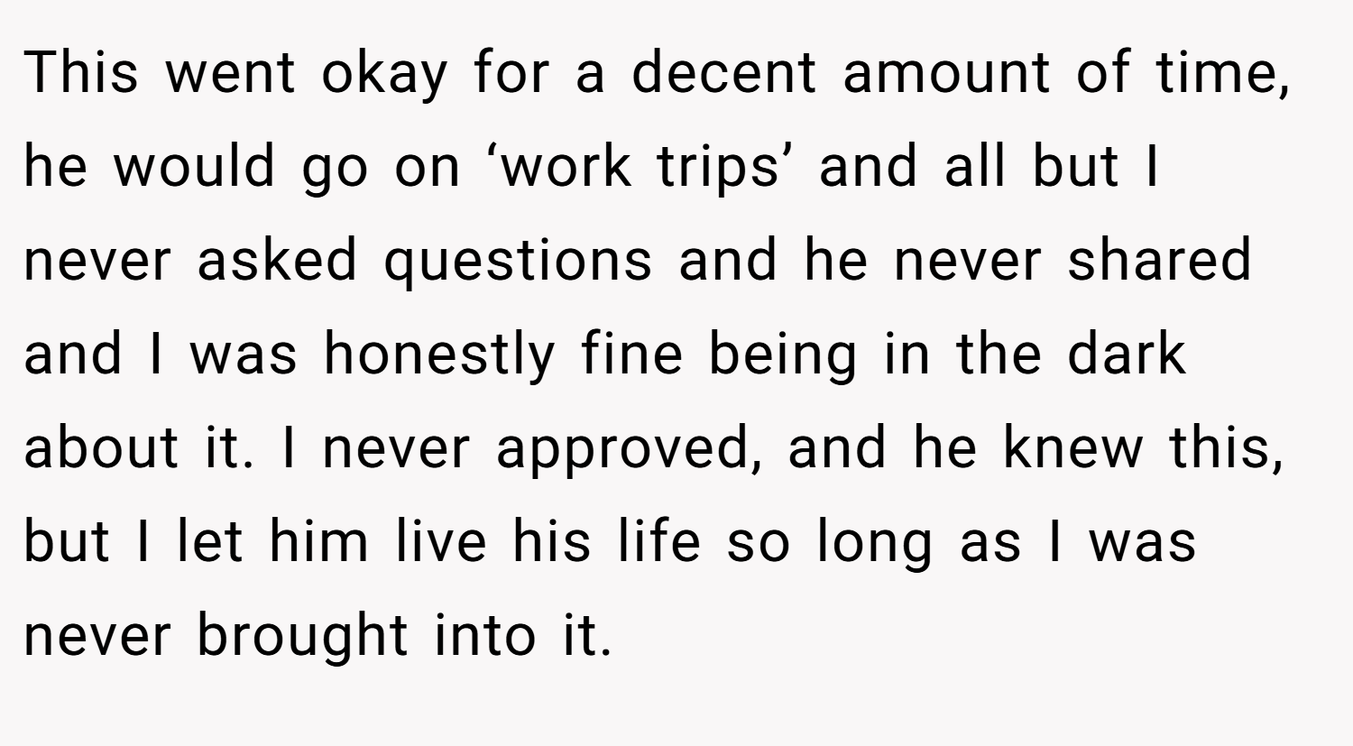 This went okay for a decent amount of time, he would go on ‘work trips’ and all but I never asked questions and he never shared and I was honestly fine being in the dark about it. I never approved, and he knew this, but I let him live his life so long as I was never brought into it.
