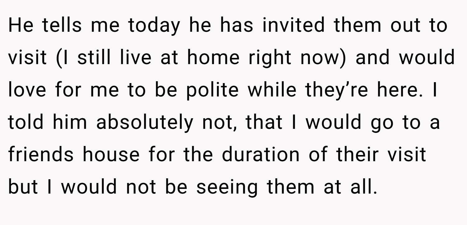 He tells me today he has invited them out to visit (I still live at home right now) and would love for me to be polite while they’re here. I told him absolutely not, that I would go to a friends house for the duration of their visit but I would not be seeing them at all.