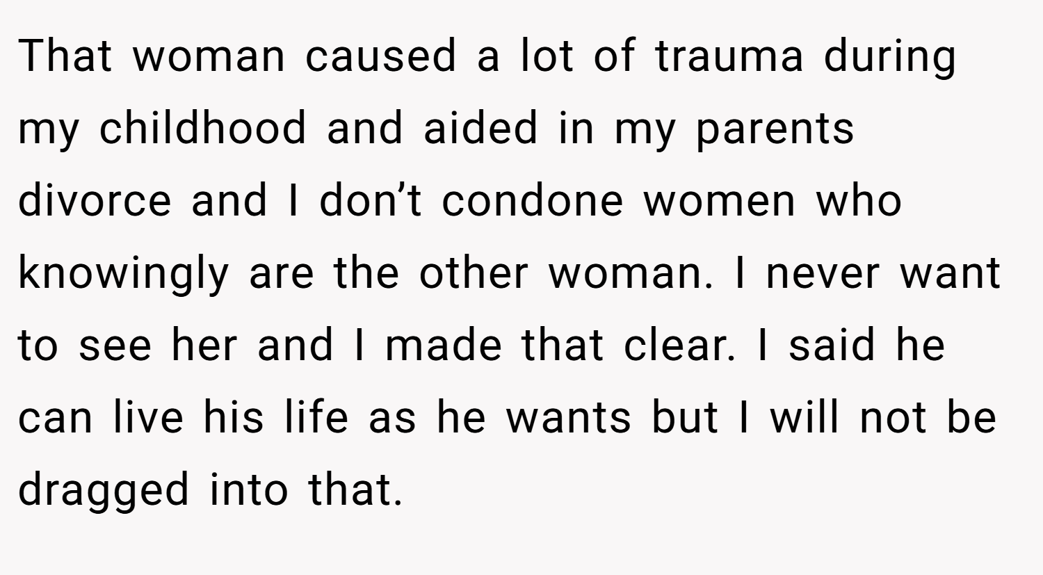 That woman caused a lot of trauma during my childhood and aided in my parents divorce and I don’t condone women who knowingly are the other woman. I never want to see her and I made that clear. I said he can live his life as he wants but I will not be dragged into that.
