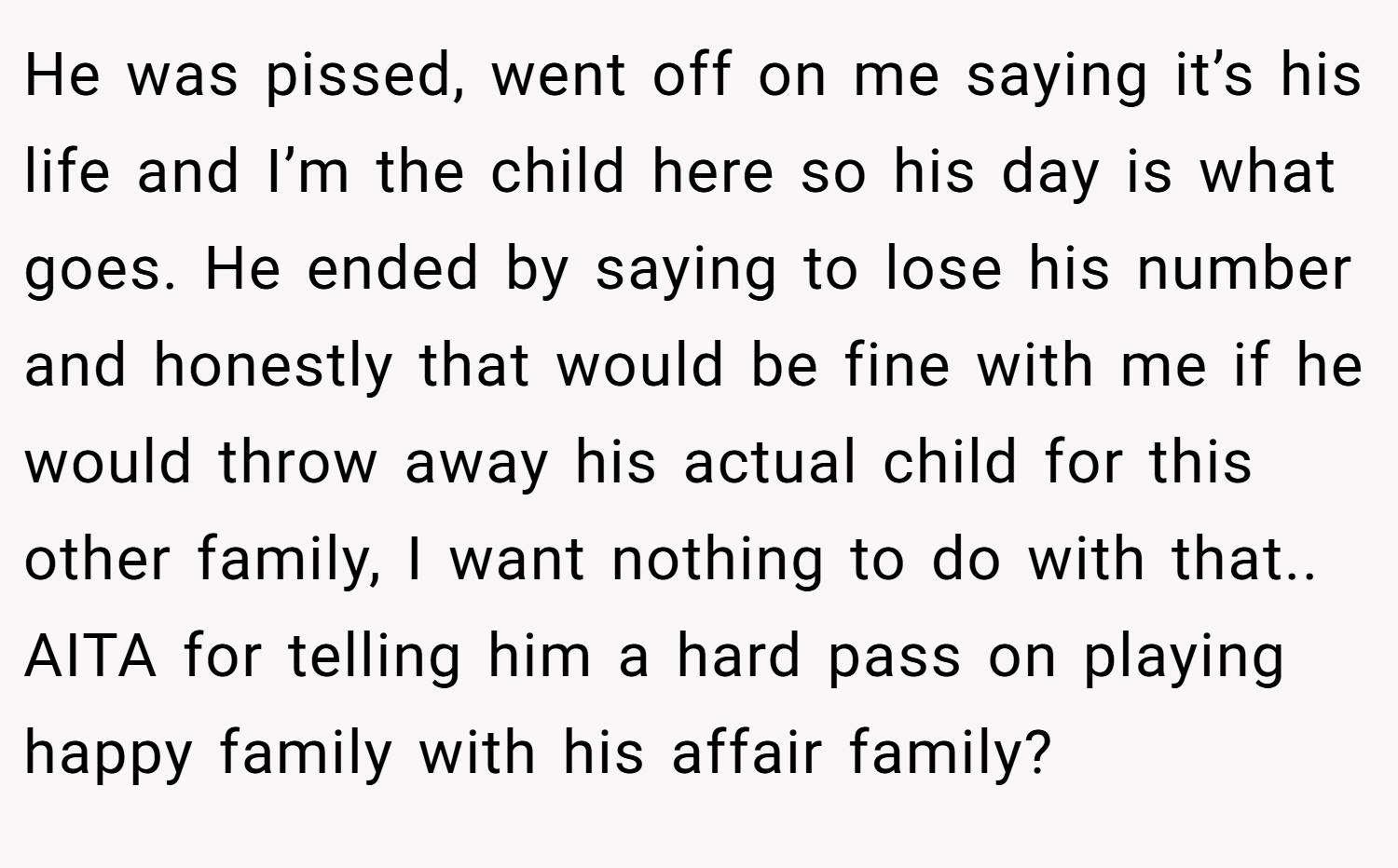 He was pissed, went off on me saying it’s his life and I’m the child here so his day is what goes. He ended by saying to lose his number and honestly that would be fine with me if he would throw away his actual child for this other family, I want nothing to do with that.. AITA for telling him a hard pass on playing happy family with his affair family?