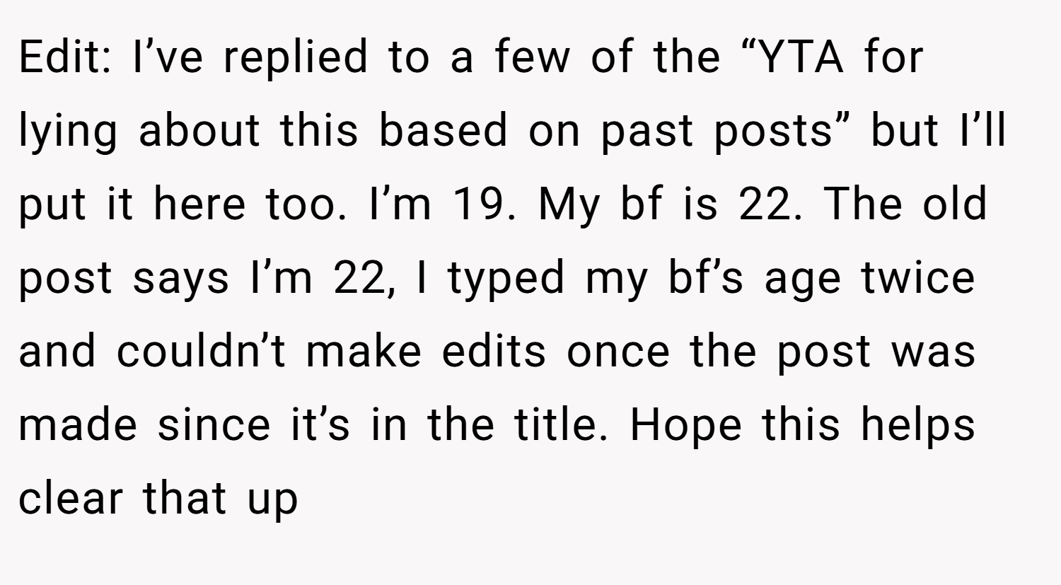Edit: I’ve replied to a few of the “YTA for lying about this based on past posts” but I’ll put it here too. I’m 19. My bf is 22. The old post says I’m 22, I typed my bf’s age twice and couldn’t make edits once the post was made since it’s in the title. Hope this helps clear that up