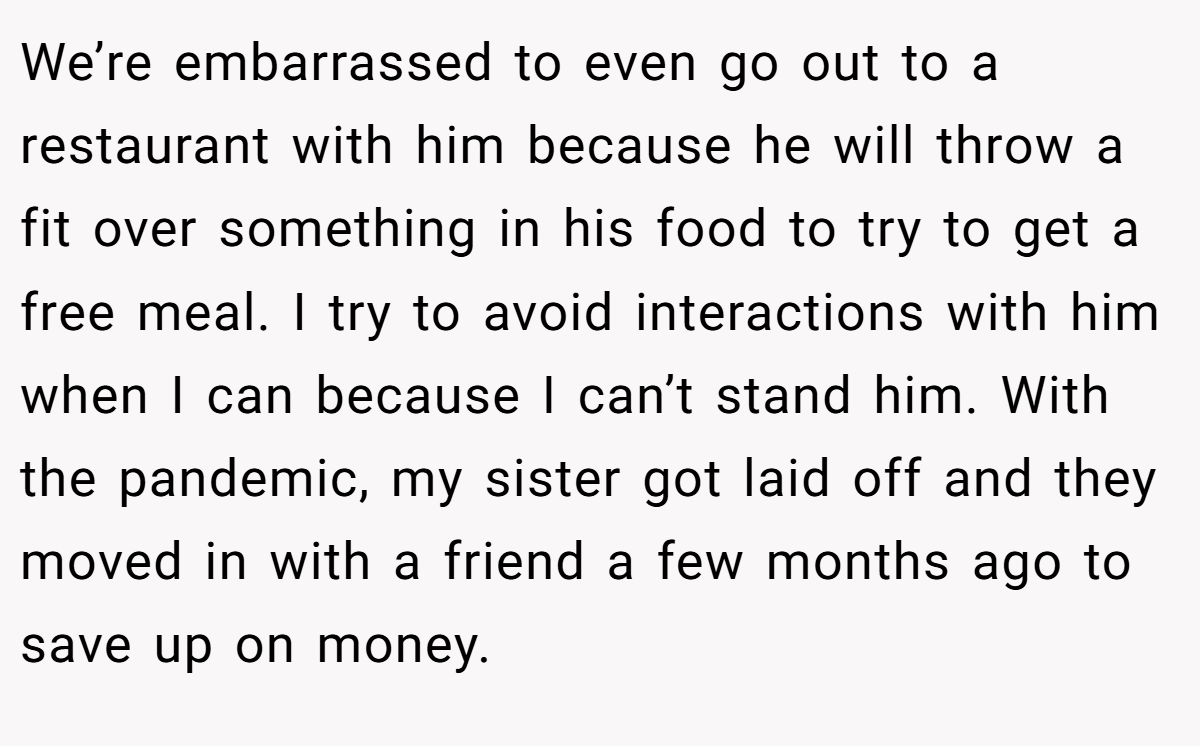 We’re embarrassed to even go out to a restaurant with him because he will throw a fit over something in his food to try to get a free meal. I try to avoid interactions with him when I can because I can’t stand him. With the pandemic, my sister got laid off and they moved in with a friend a few months ago to save up on money.