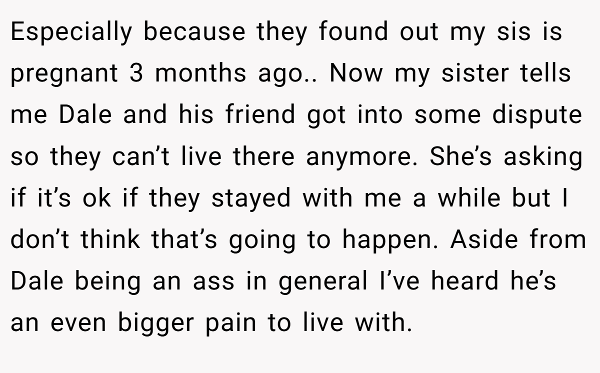 Especially because they found out my sis is pregnant 3 months ago.. Now my sister tells me Dale and his friend got into some dispute so they can’t live there anymore. She’s asking if it’s ok if they stayed with me a while but I don’t think that’s going to happen. Aside from Dale being an ass in general I’ve heard he’s an even bigger pain to live with.