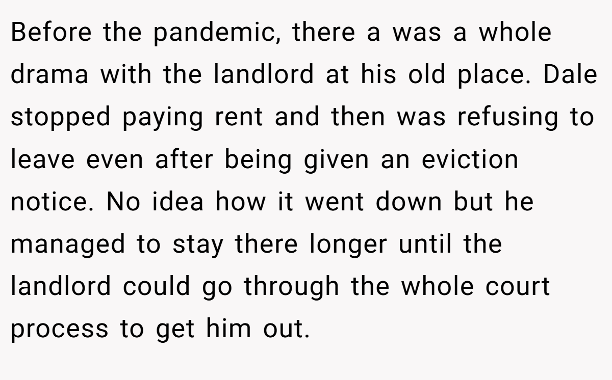 Before the pandemic, there a was a whole drama with the landlord at his old place. Dale stopped paying rent and then was refusing to leave even after being given an eviction notice. No idea how it went down but he managed to stay there longer until the landlord could go through the whole court process to get him out.