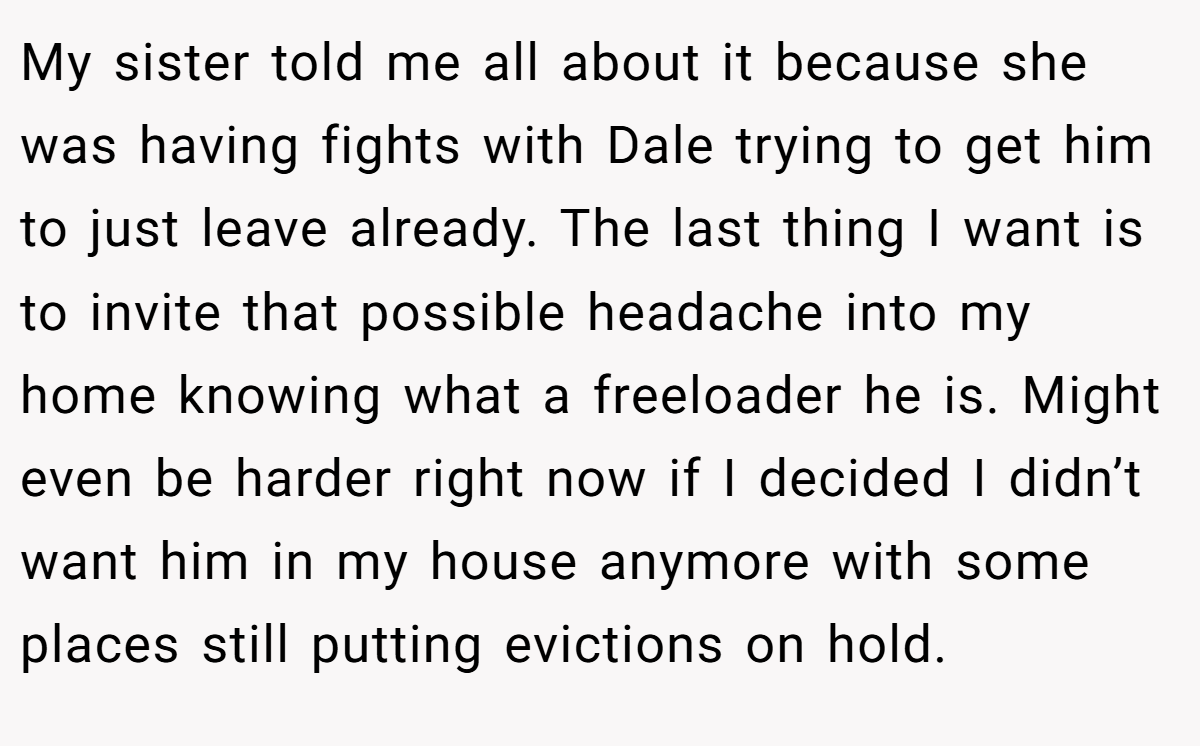 My sister told me all about it because she was having fights with Dale trying to get him to just leave already. The last thing I want is to invite that possible headache into my home knowing what a freeloader he is. Might even be harder right now if I decided I didn’t want him in my house anymore with some places still putting evictions on hold.