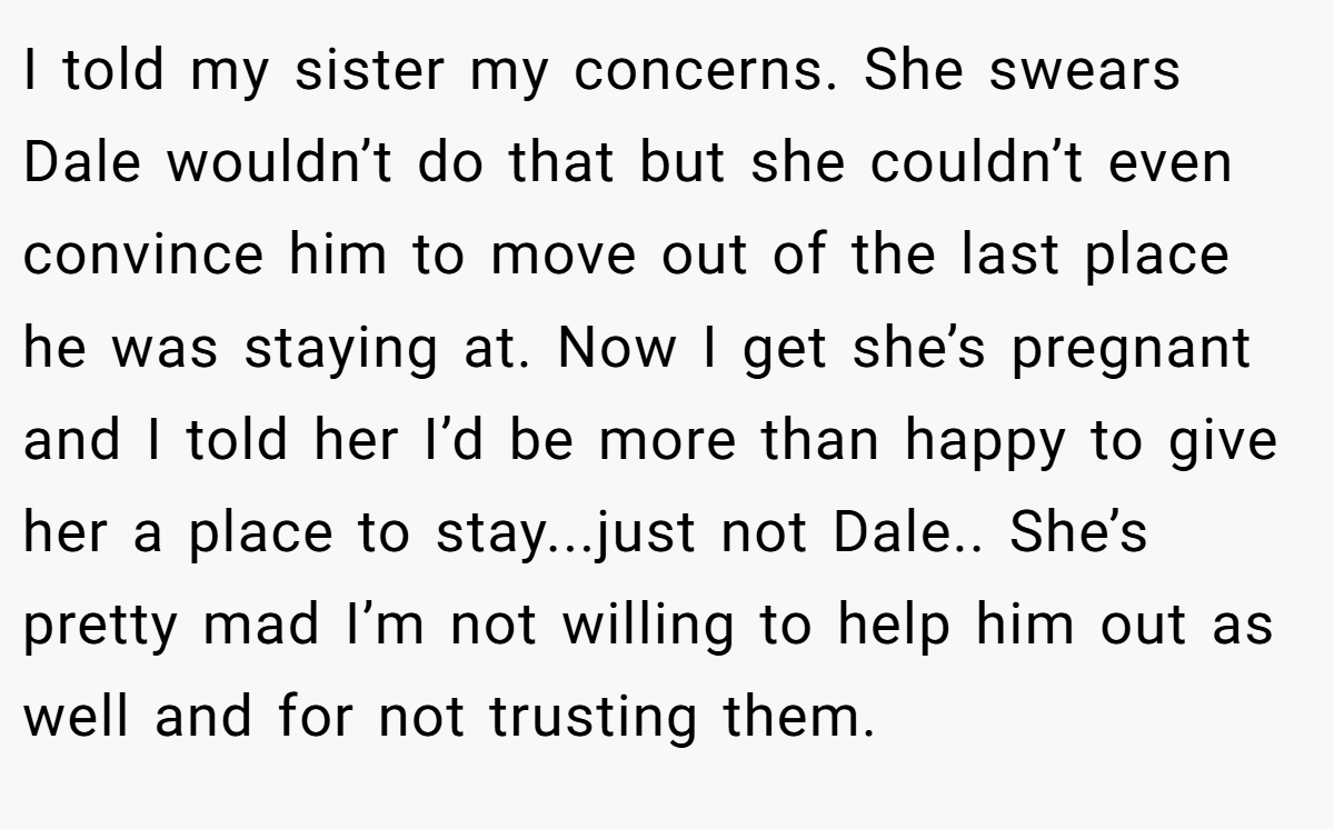 I told my sister my concerns. She swears Dale wouldn’t do that but she couldn’t even convince him to move out of the last place he was staying at. Now I get she’s pregnant and I told her I’d be more than happy to give her a place to stay...just not Dale.. She’s pretty mad I’m not willing to help him out as well and for not trusting them.