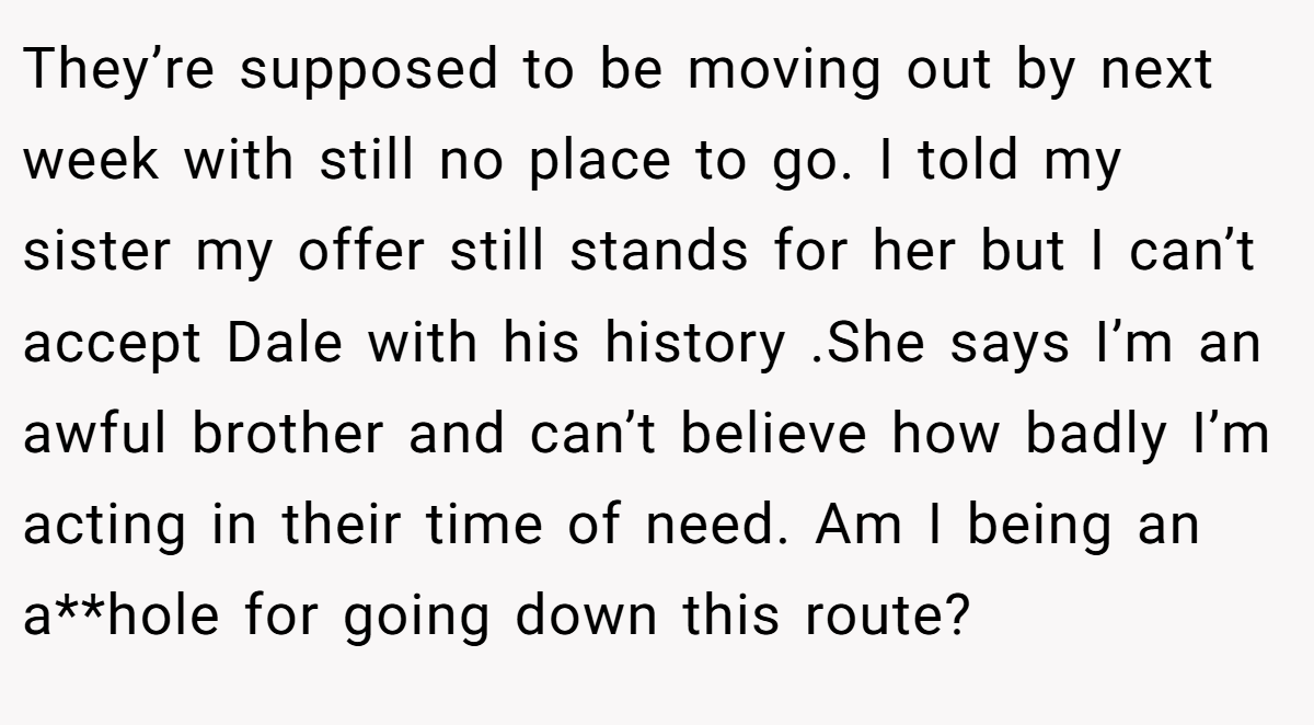 They’re supposed to be moving out by next week with still no place to go. I told my sister my offer still stands for her but I can’t accept Dale with his history .She says I’m an awful brother and can’t believe how badly I’m acting in their time of need. Am I being an a**hole for going down this route?