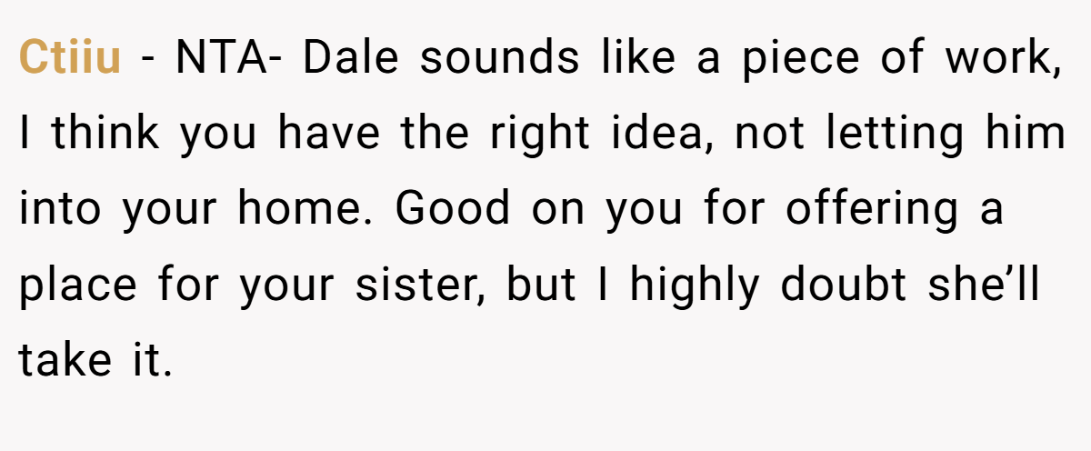 Ctiiu − NTA- Dale sounds like a piece of work, I think you have the right idea, not letting him into your home. Good on you for offering a place for your sister, but I highly doubt she’ll take it.