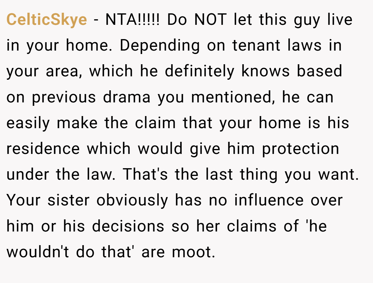 CelticSkye − NTA!!!!! Do NOT let this guy live in your home. Depending on tenant laws in your area, which he definitely knows based on previous drama you mentioned, he can easily make the claim that your home is his residence which would give him protection under the law. That's the last thing you want. Your sister obviously has no influence over him or his decisions so her claims of 'he wouldn't do that' are moot.