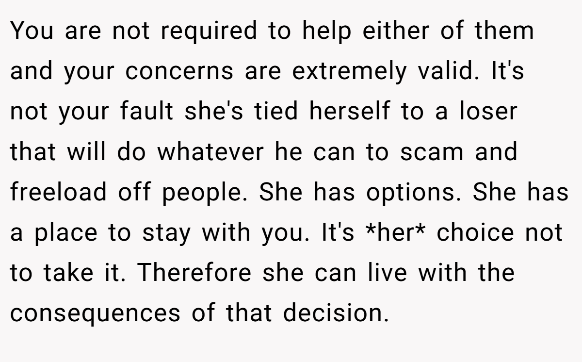You are not required to help either of them and your concerns are extremely valid. It's not your fault she's tied herself to a loser that will do whatever he can to scam and freeload off people. She has options. She has a place to stay with you. It's *her* choice not to take it. Therefore she can live with the consequences of that decision.