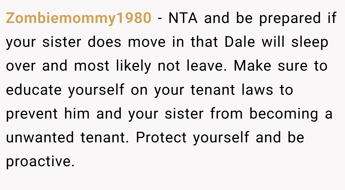 Zombiemommy1980 − NTA and be prepared if your sister does move in that Dale will sleep over and most likely not leave. Make sure to educate yourself on your tenant laws to prevent him and your sister from becoming a unwanted tenant. Protect yourself and be proactive.