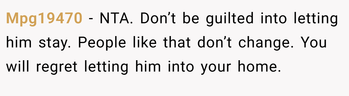 Mpg19470 − NTA. Don’t be guilted into letting him stay. People like that don’t change. You will regret letting him into your home.