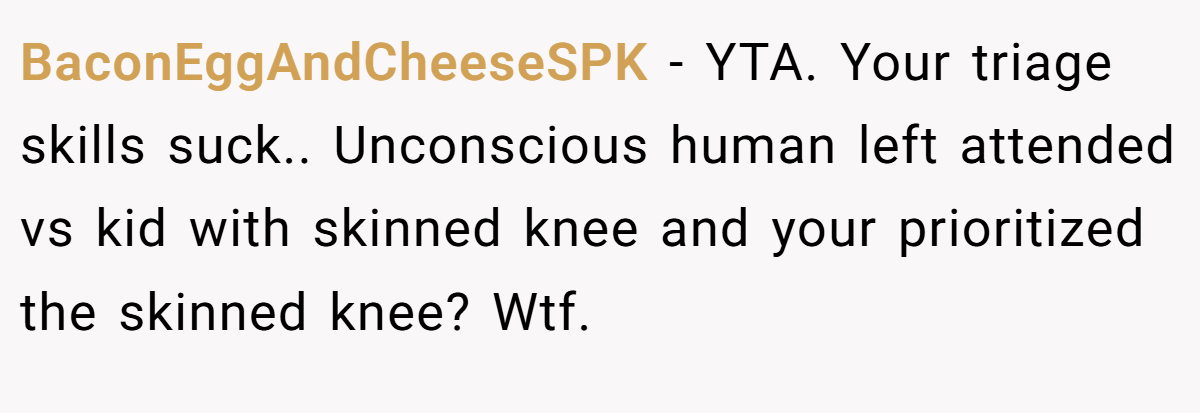 BaconEggAndCheeseSPK − YTA. Your triage skills suck.. Unconscious human left attended vs kid with skinned knee and your prioritized the skinned knee? Wtf.