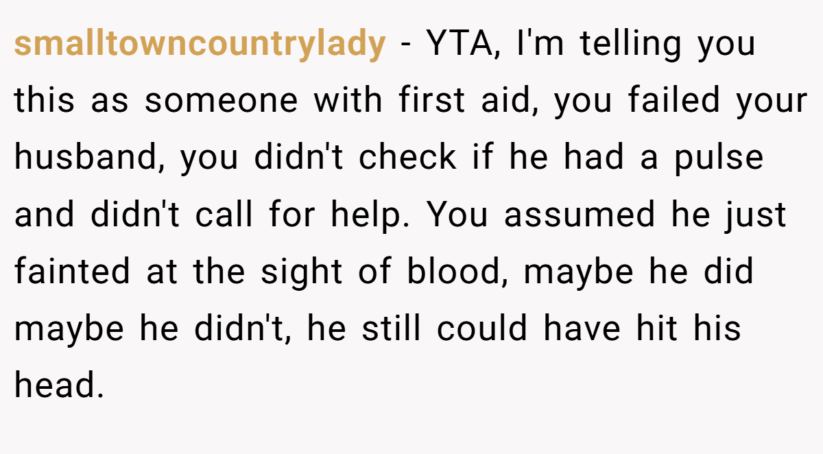 smalltowncountrylady − YTA, I'm telling you this as someone with first aid, you failed your husband, you didn't check if he had a pulse and didn't call for help. You assumed he just fainted at the sight of blood, maybe he did maybe he didn't, he still could have hit his head.