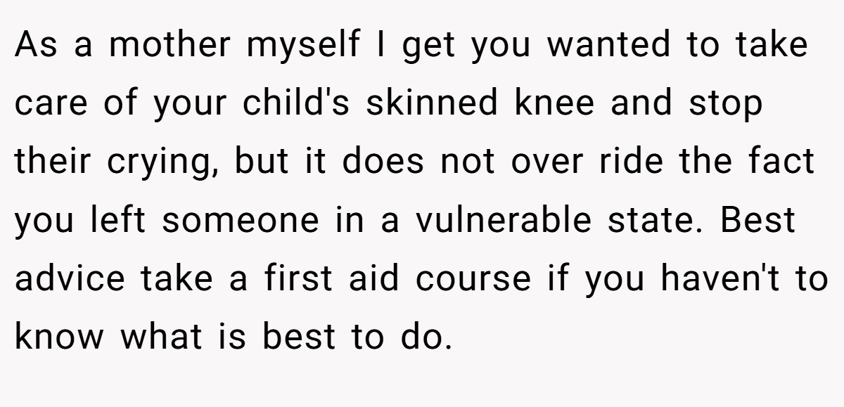 As a mother myself I get you wanted to take care of your child's skinned knee and stop their crying, but it does not over ride the fact you left someone in a vulnerable state. Best advice take a first aid course if you haven't to know what is best to do.