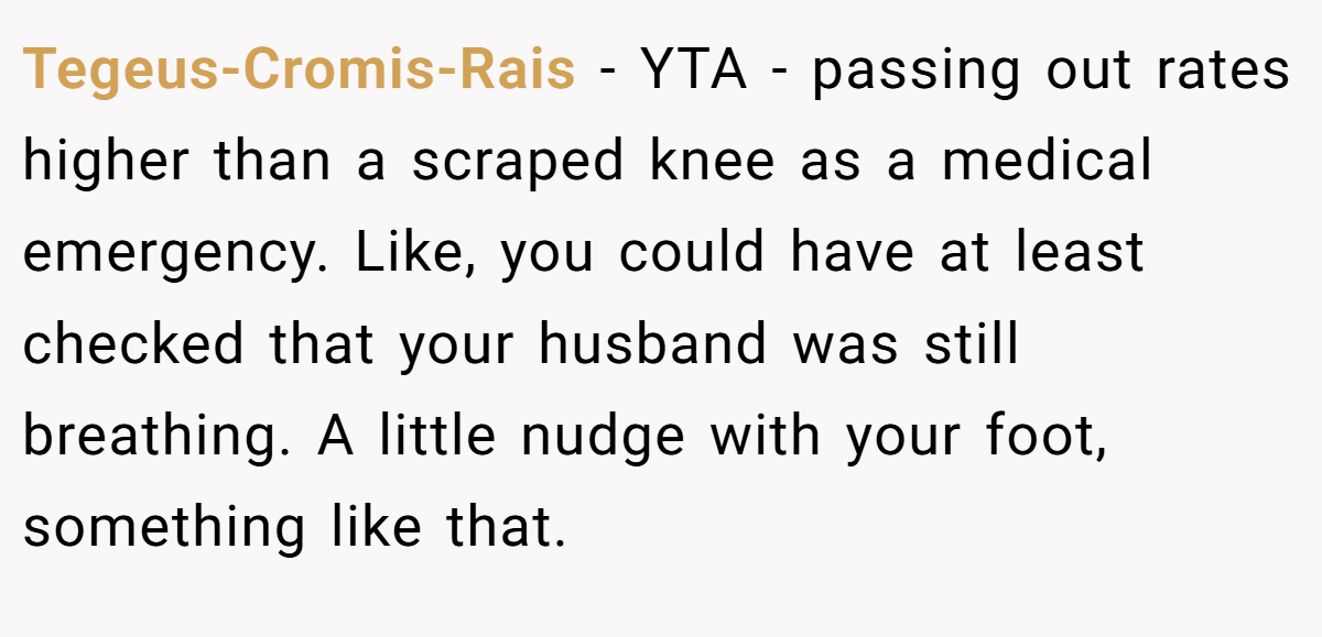 Tegeus-Cromis-Rais − YTA - passing out rates higher than a scraped knee as a medical emergency. Like, you could have at least checked that your husband was still breathing. A little nudge with your foot, something like that.