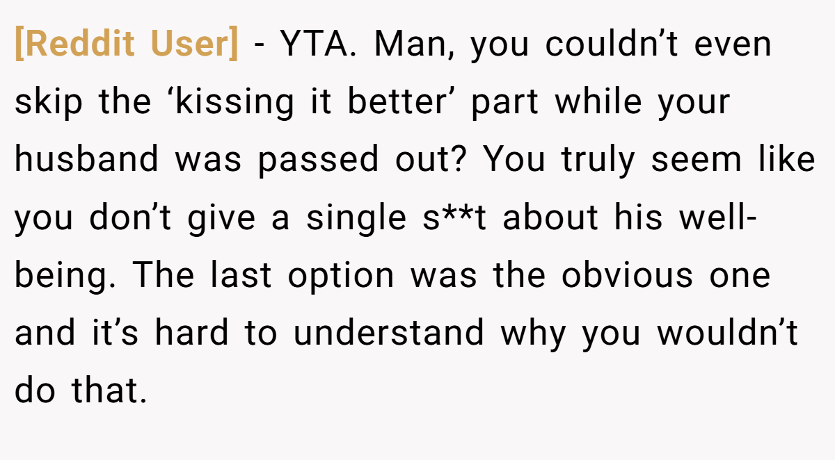 [Reddit User] − YTA. Man, you couldn’t even skip the ‘kissing it better’ part while your husband was passed out? You truly seem like you don’t give a single s**t about his well-being. The last option was the obvious one and it’s hard to understand why you wouldn’t do that.
