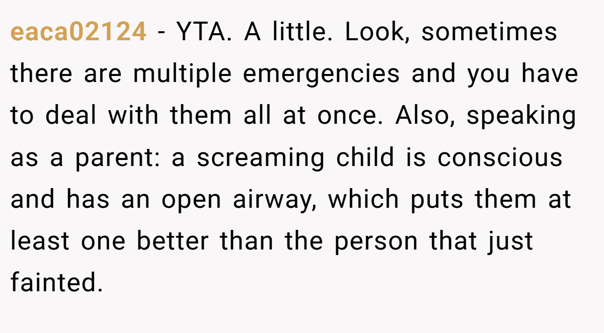 eaca02124 − YTA. A little. Look, sometimes there are multiple emergencies and you have to deal with them all at once. Also, speaking as a parent: a screaming child is conscious and has an open airway, which puts them at least one better than the person that just fainted.