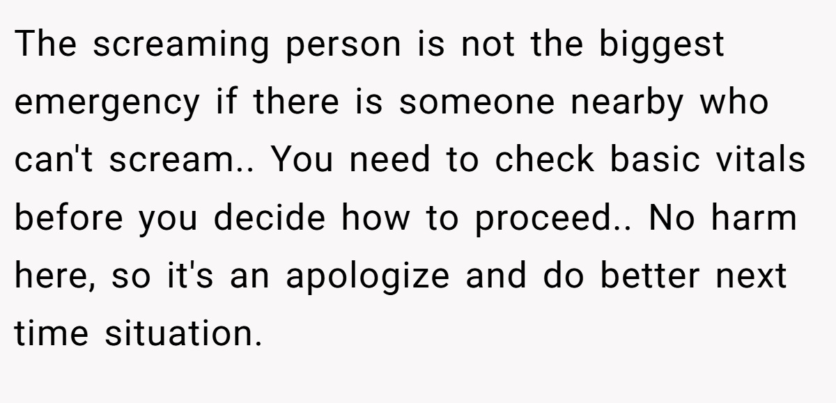 The screaming person is not the biggest emergency if there is someone nearby who can't scream.. You need to check basic vitals before you decide how to proceed.. No harm here, so it's an apologize and do better next time situation.