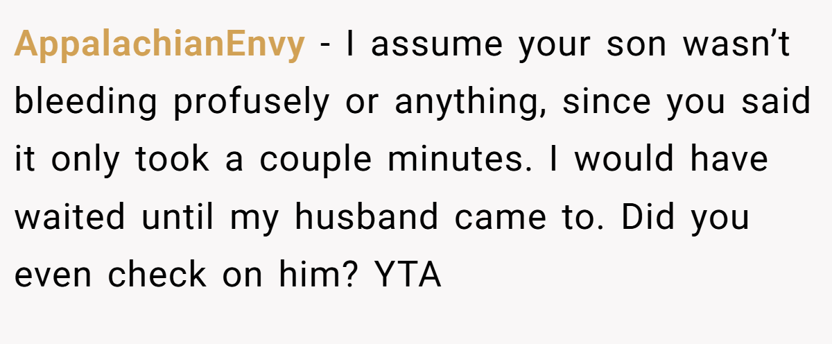 AppalachianEnvy − I assume your son wasn’t bleeding profusely or anything, since you said it only took a couple minutes. I would have waited until my husband came to. Did you even check on him? YTA