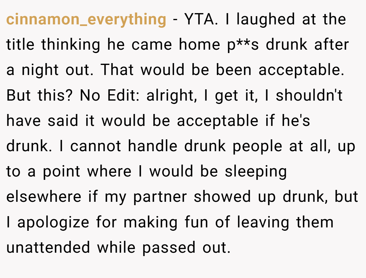 cinnamon_everything − YTA. I laughed at the title thinking he came home p**s drunk after a night out. That would be been acceptable. But this? No Edit: alright, I get it, I shouldn't have said it would be acceptable if he's drunk. I cannot handle drunk people at all, up to a point where I would be sleeping elsewhere if my partner showed up drunk, but I apologize for making fun of leaving them unattended while passed out.