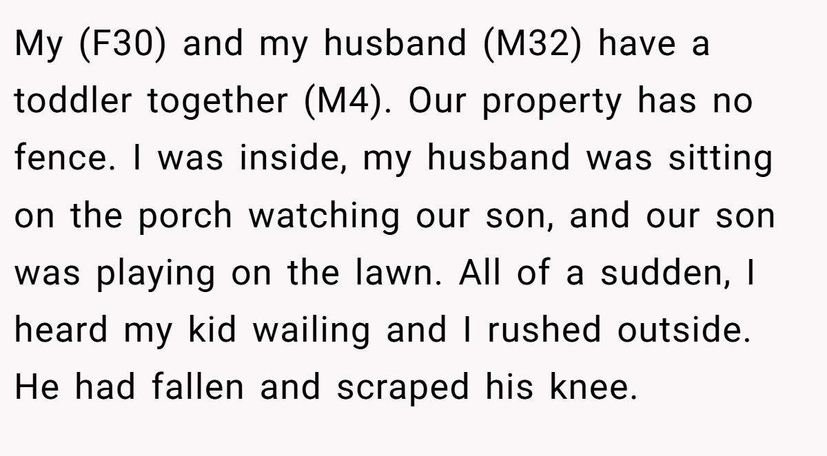 My (F30) and my husband (M32) have a toddler together (M4). Our property has no fence. I was inside, my husband was sitting on the porch watching our son, and our son was playing on the lawn. All of a sudden, I heard my kid wailing and I rushed outside. He had fallen and scraped his knee.