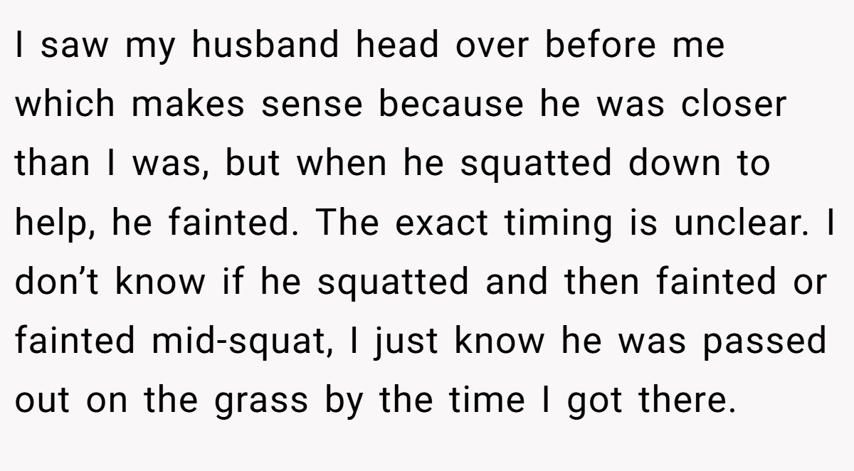 I saw my husband head over before me which makes sense because he was closer than I was, but when he squatted down to help, he fainted. The exact timing is unclear. I don’t know if he squatted and then fainted or fainted mid-squat, I just know he was passed out on the grass by the time I got there.