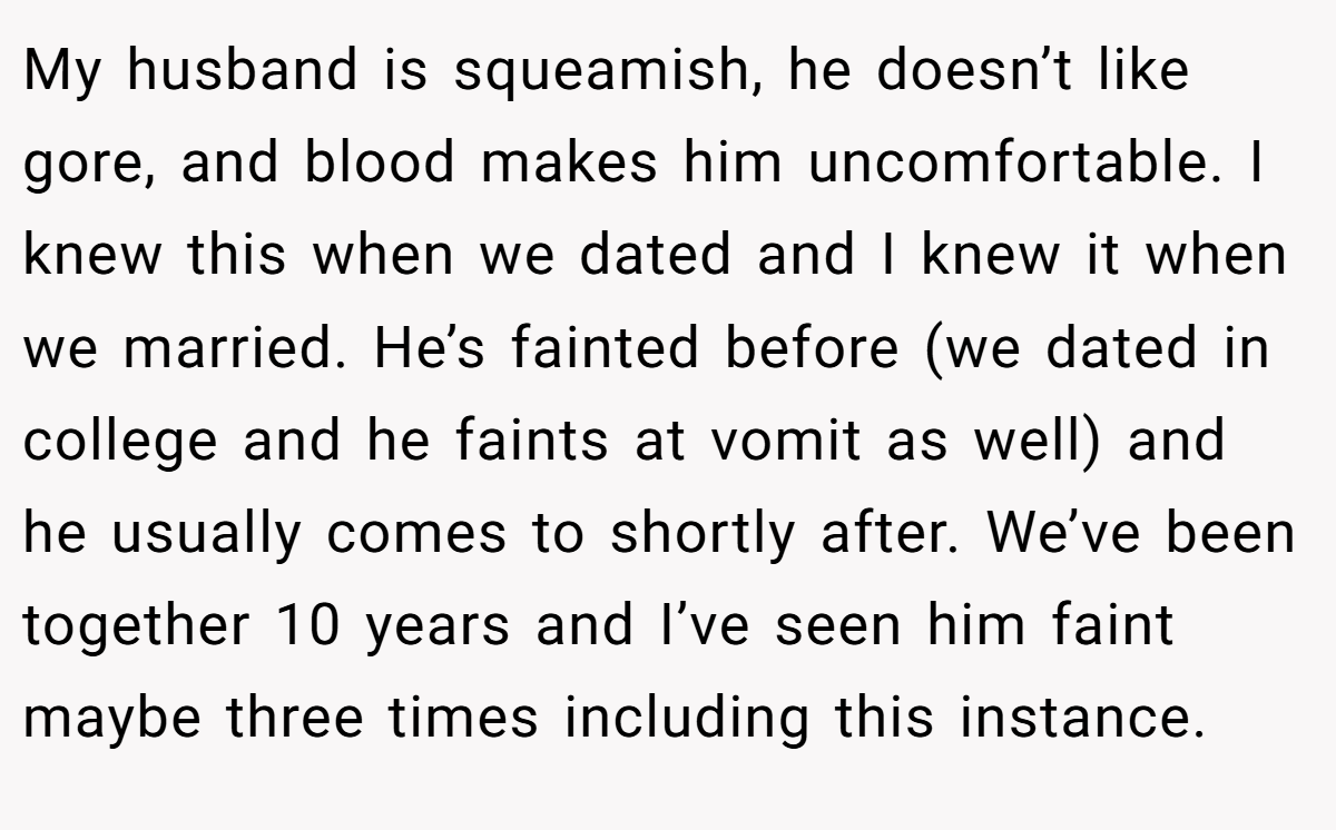 My husband is squeamish, he doesn’t like gore, and blood makes him uncomfortable. I knew this when we dated and I knew it when we married. He’s fainted before (we dated in college and he faints at vomit as well) and he usually comes to shortly after. We’ve been together 10 years and I’ve seen him faint maybe three times including this instance.