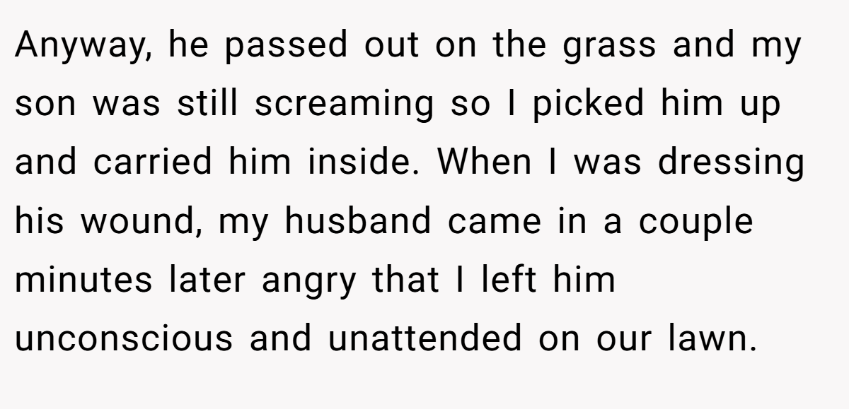 Anyway, he passed out on the grass and my son was still screaming so I picked him up and carried him inside. When I was dressing his wound, my husband came in a couple minutes later angry that I left him unconscious and unattended on our lawn.