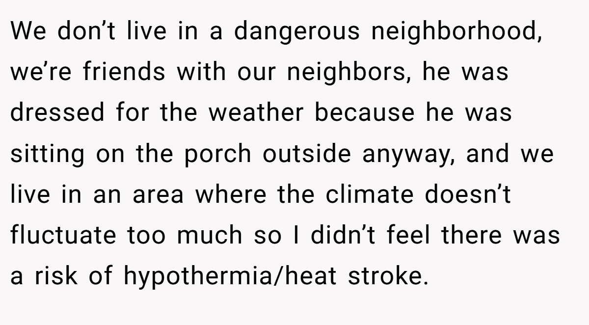 We don’t live in a dangerous neighborhood, we’re friends with our neighbors, he was dressed for the weather because he was sitting on the porch outside anyway, and we live in an area where the climate doesn’t fluctuate too much so I didn’t feel there was a risk of hypothermia/heat stroke.