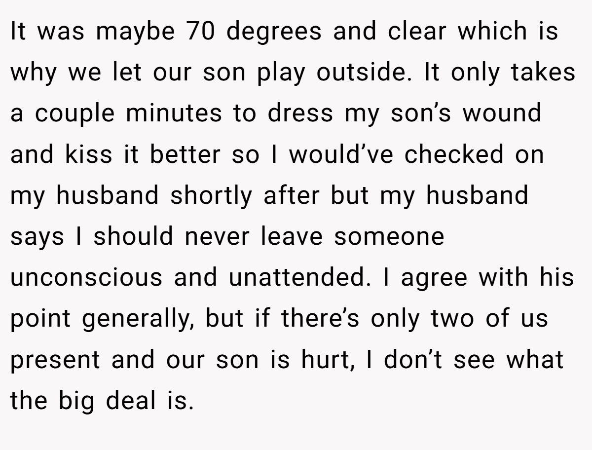 It was maybe 70 degrees and clear which is why we let our son play outside. It only takes a couple minutes to dress my son’s wound and kiss it better so I would’ve checked on my husband shortly after but my husband says I should never leave someone unconscious and unattended. I agree with his point generally, but if there’s only two of us present and our son is hurt, I don’t see what the big deal is.