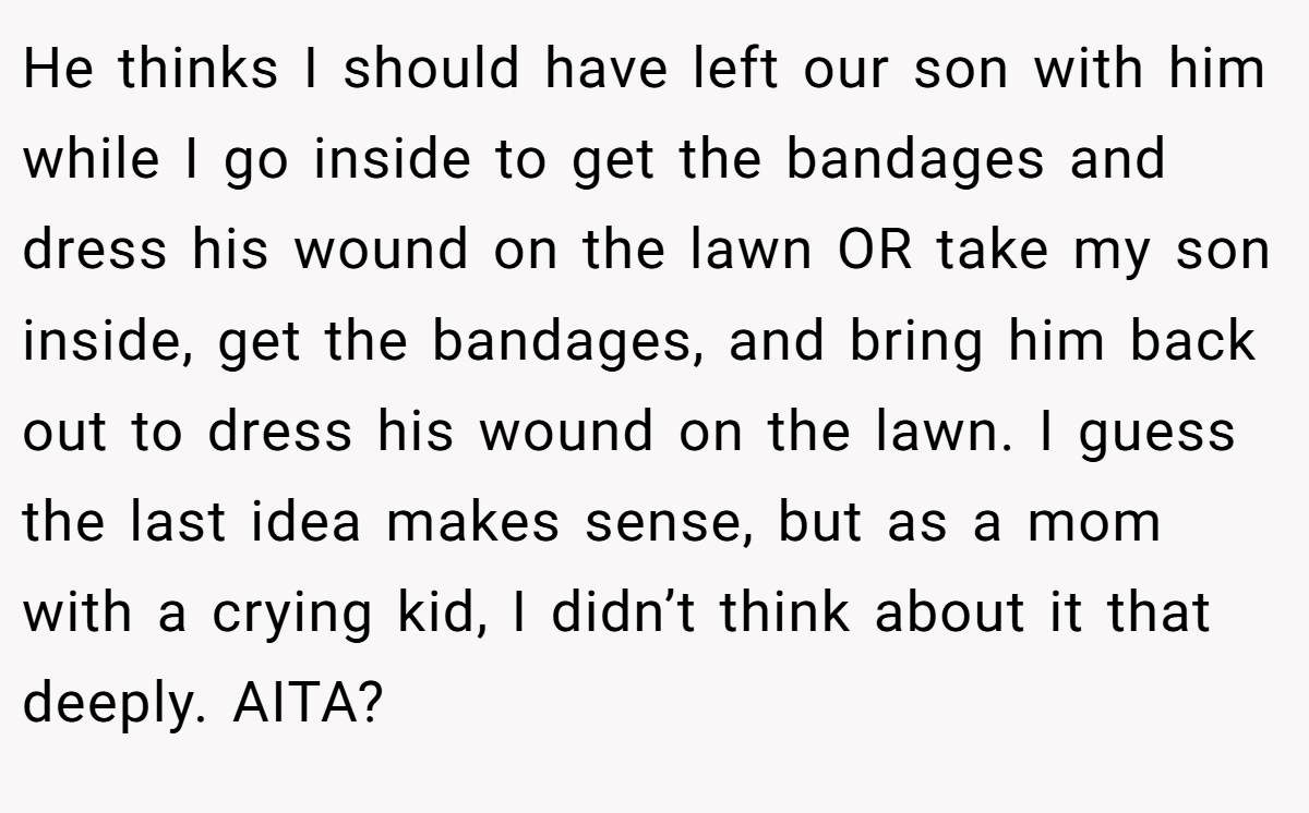 He thinks I should have left our son with him while I go inside to get the bandages and dress his wound on the lawn OR take my son inside, get the bandages, and bring him back out to dress his wound on the lawn. I guess the last idea makes sense, but as a mom with a crying kid, I didn’t think about it that deeply. AITA?