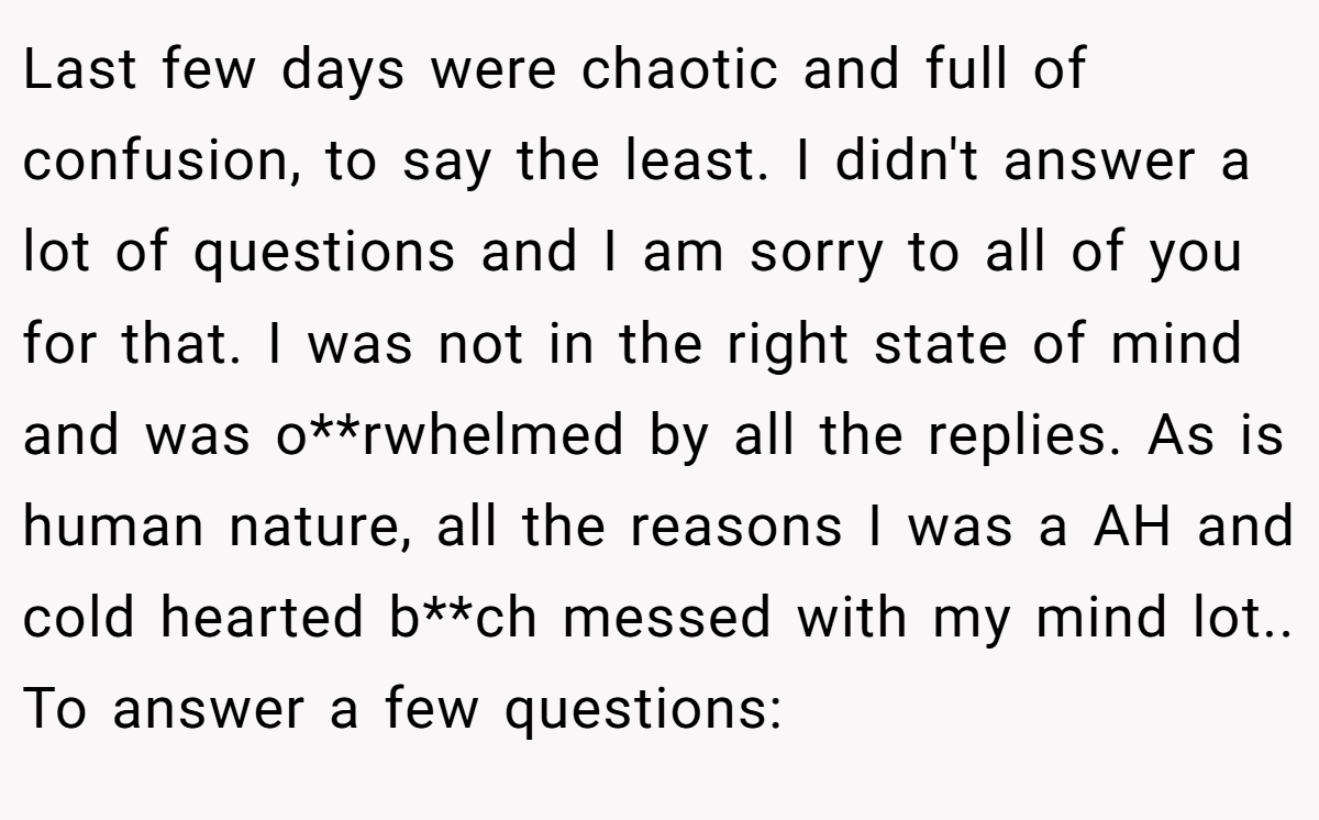 Last few days were chaotic and full of confusion, to say the least. I didn't answer a lot of questions and I am sorry to all of you for that. I was not in the right state of mind and was o**rwhelmed by all the replies. As is human nature, all the reasons I was a AH and cold hearted b**ch messed with my mind lot.. To answer a few questions: