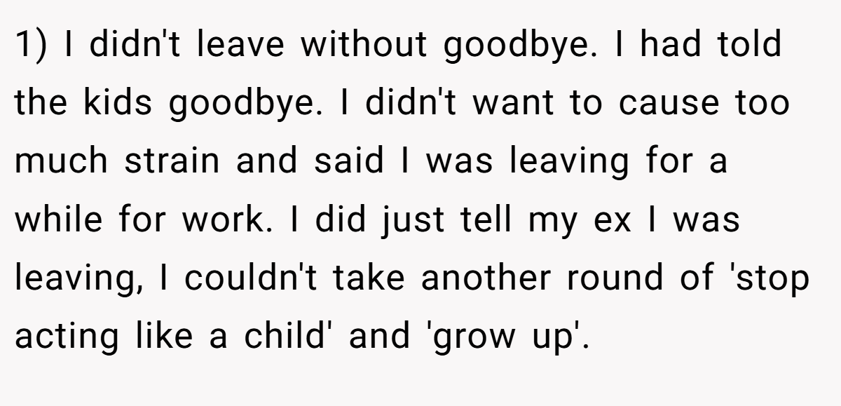 1) I didn't leave without goodbye. I had told the kids goodbye. I didn't want to cause too much strain and said I was leaving for a while for work. I did just tell my ex I was leaving, I couldn't take another round of 'stop acting like a child' and 'grow up'.