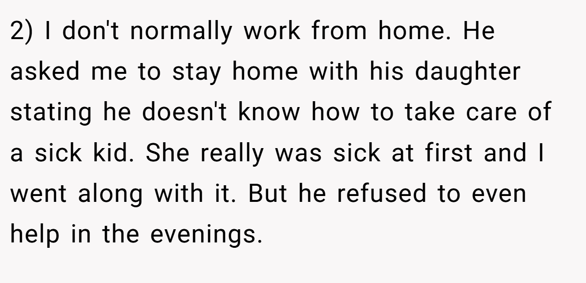 2) I don't normally work from home. He asked me to stay home with his daughter stating he doesn't know how to take care of a sick kid. She really was sick at first and I went along with it. But he refused to even help in the evenings.