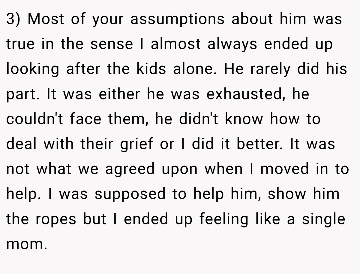 3) Most of your assumptions about him was true in the sense I almost always ended up looking after the kids alone. He rarely did his part. It was either he was exhausted, he couldn't face them, he didn't know how to deal with their grief or I did it better. It was not what we agreed upon when I moved in to help. I was supposed to help him, show him the ropes but I ended up feeling like a single mom.