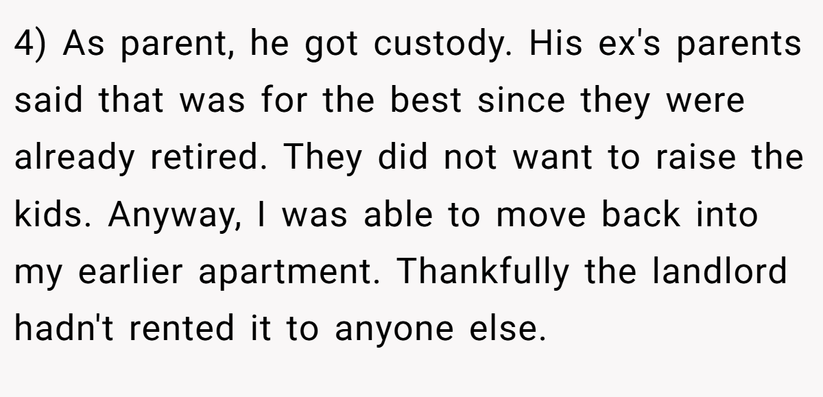 4) As parent, he got custody. His ex's parents said that was for the best since they were already retired. They did not want to raise the kids. Anyway, I was able to move back into my earlier apartment. Thankfully the landlord hadn't rented it to anyone else.