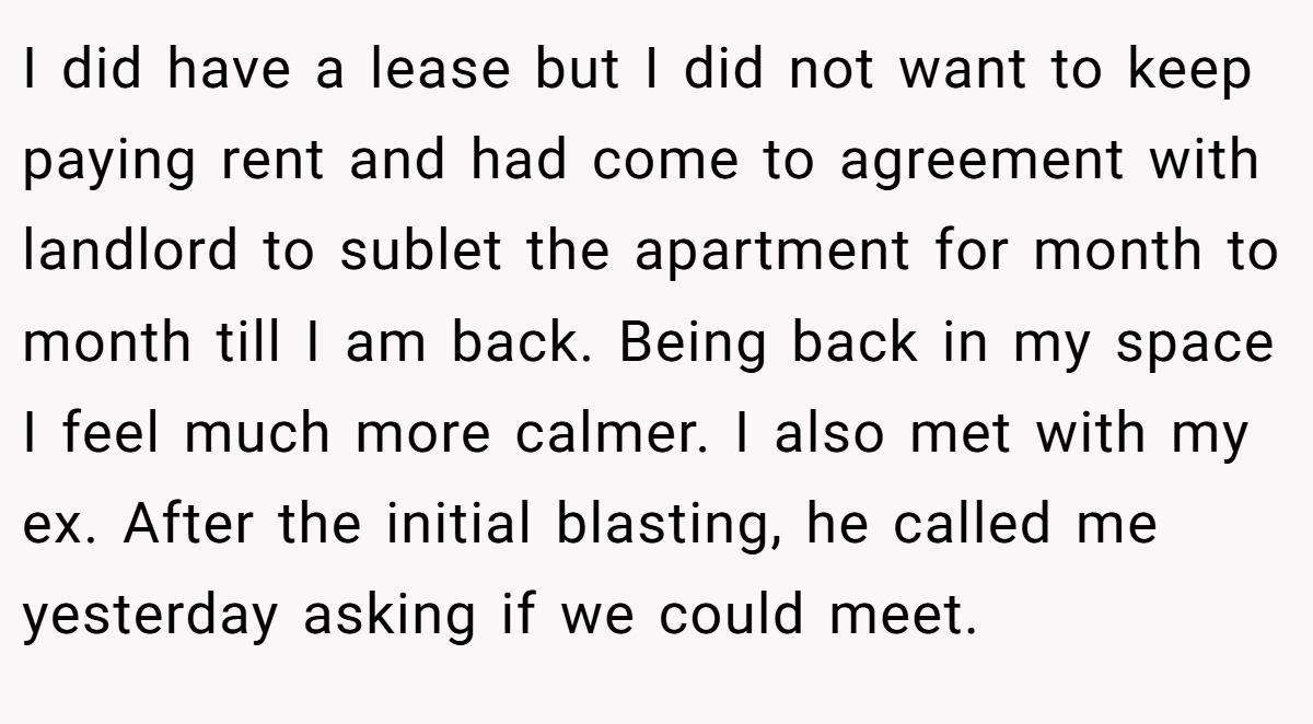 I did have a lease but I did not want to keep paying rent and had come to agreement with landlord to sublet the apartment for month to month till I am back. Being back in my space I feel much more calmer. I also met with my ex. After the initial blasting, he called me yesterday asking if we could meet.