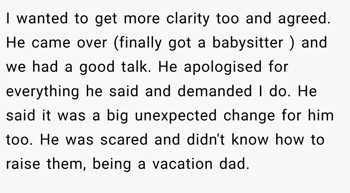 I wanted to get more clarity too and agreed. He came over (finally got a babysitter ) and we had a good talk. He apologised for everything he said and demanded I do. He said it was a big unexpected change for him too. He was scared and didn't know how to raise them, being a vacation dad.