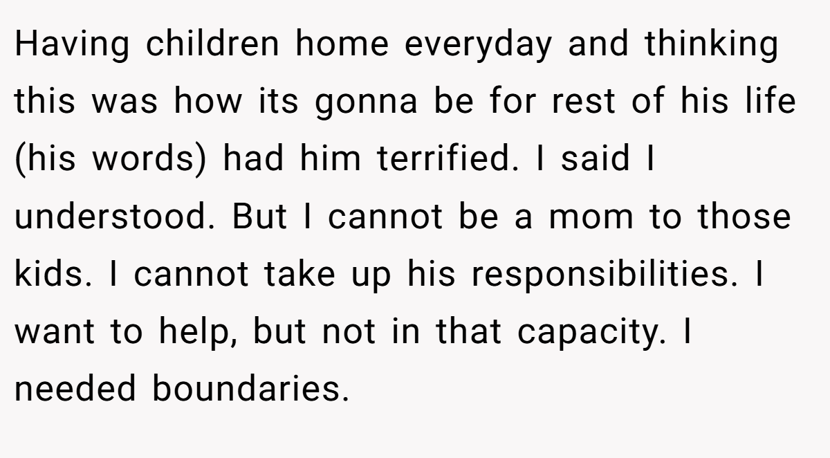Having children home everyday and thinking this was how its gonna be for rest of his life (his words) had him terrified. I said I understood. But I cannot be a mom to those kids. I cannot take up his responsibilities. I want to help, but not in that capacity. I needed boundaries.