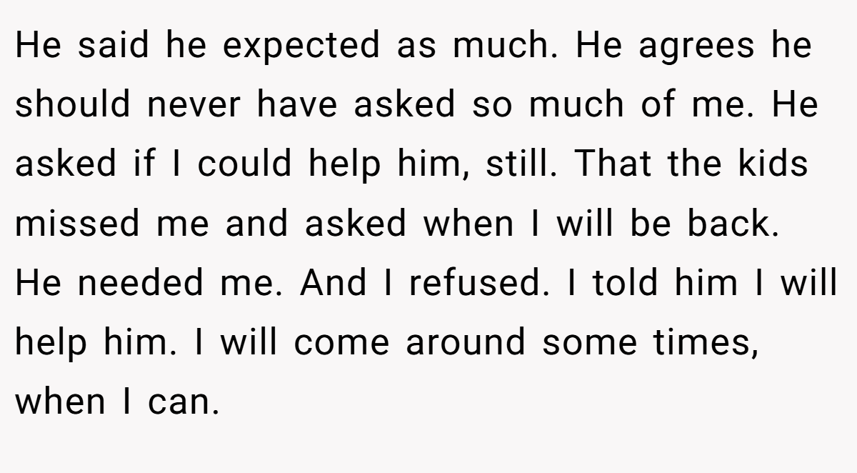 He said he expected as much. He agrees he should never have asked so much of me. He asked if I could help him, still. That the kids missed me and asked when I will be back. He needed me. And I refused. I told him I will help him. I will come around some times, when I can.