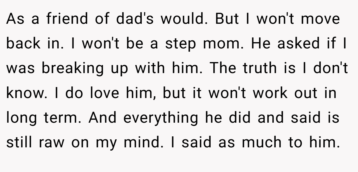 As a friend of dad's would. But I won't move back in. I won't be a step mom. He asked if I was breaking up with him. The truth is I don't know. I do love him, but it won't work out in long term. And everything he did and said is still raw on my mind. I said as much to him.